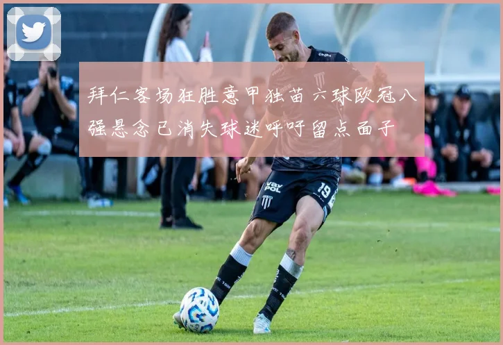 拜仁客场狂胜意甲独苗六球欧冠八强悬念已消失球迷呼吁留点面子